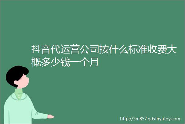 抖音代运营公司按什么标准收费大概多少钱一个月