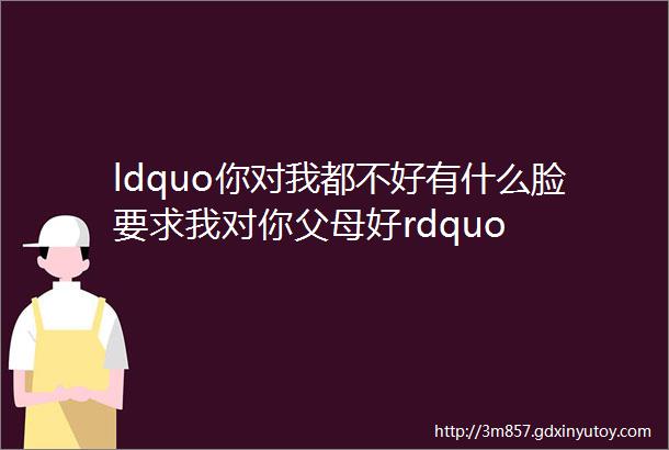 ldquo你对我都不好有什么脸要求我对你父母好rdquo